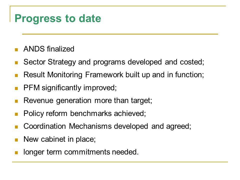 Progress to date ANDS finalized Sector Strategy and programs developed and costed; Result Monitoring Framework built up and in function; PFM significantly improved; Revenue generation more than target; Policy reform benchmarks achieved; Coordination Mechanisms developed and agreed; New cabinet in place; longer term commitments needed.