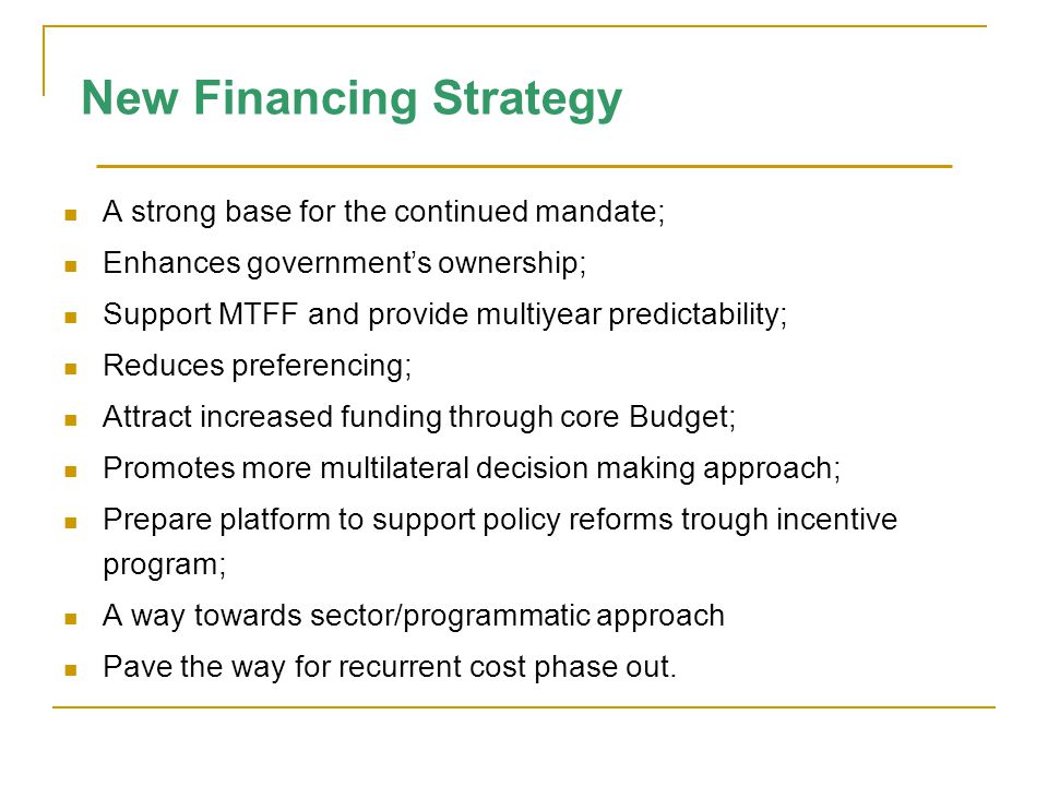 New Financing Strategy A strong base for the continued mandate; Enhances government’s ownership; Support MTFF and provide multiyear predictability; Reduces preferencing; Attract increased funding through core Budget; Promotes more multilateral decision making approach; Prepare platform to support policy reforms trough incentive program; A way towards sector/programmatic approach Pave the way for recurrent cost phase out.