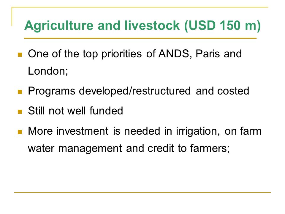 Agriculture and livestock (USD 150 m) One of the top priorities of ANDS, Paris and London; Programs developed/restructured and costed Still not well funded More investment is needed in irrigation, on farm water management and credit to farmers;