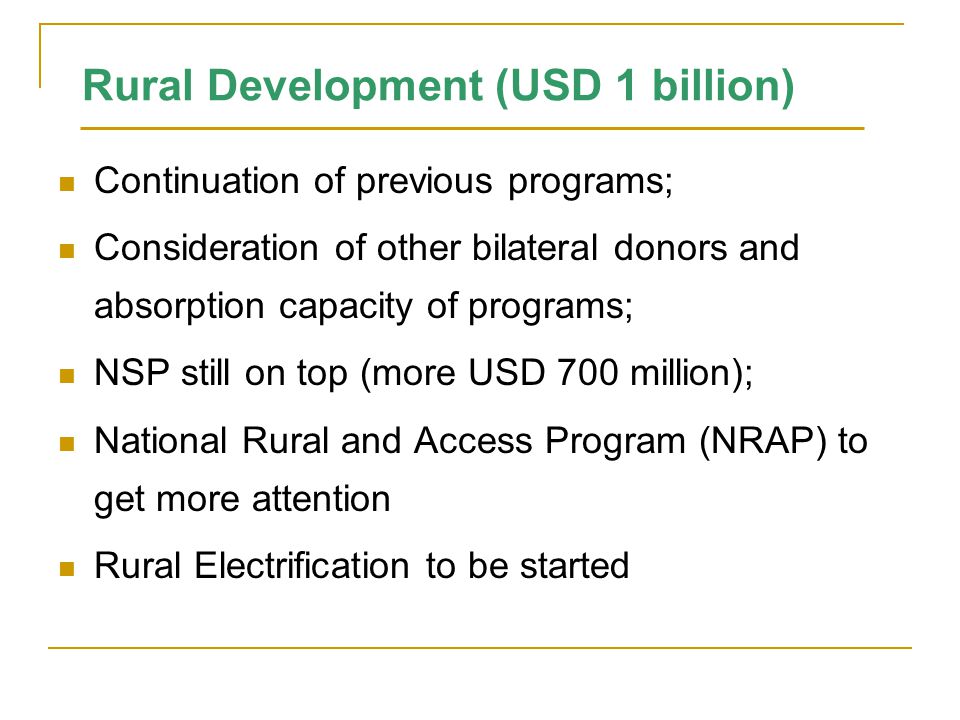Rural Development (USD 1 billion) Continuation of previous programs; Consideration of other bilateral donors and absorption capacity of programs; NSP still on top (more USD 700 million); National Rural and Access Program (NRAP) to get more attention Rural Electrification to be started