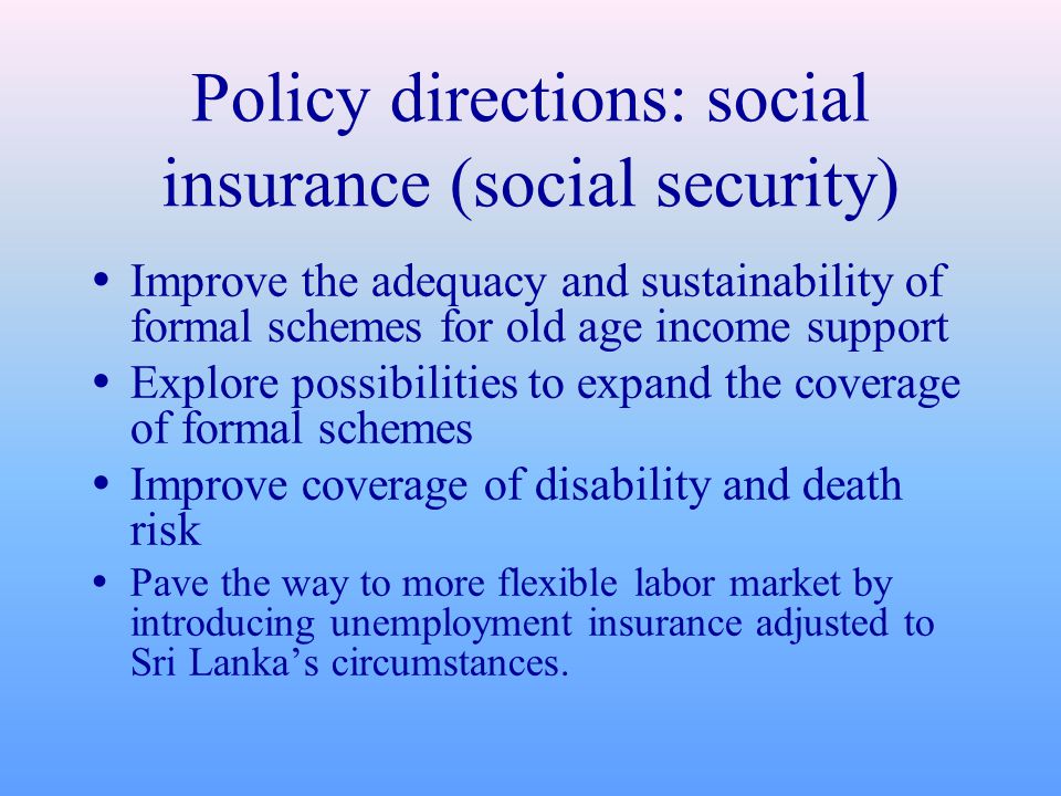 Policy directions: social insurance (social security)  Improve the adequacy and sustainability of formal schemes for old age income support  Explore possibilities to expand the coverage of formal schemes  Improve coverage of disability and death risk  Pave the way to more flexible labor market by introducing unemployment insurance adjusted to Sri Lanka’s circumstances.