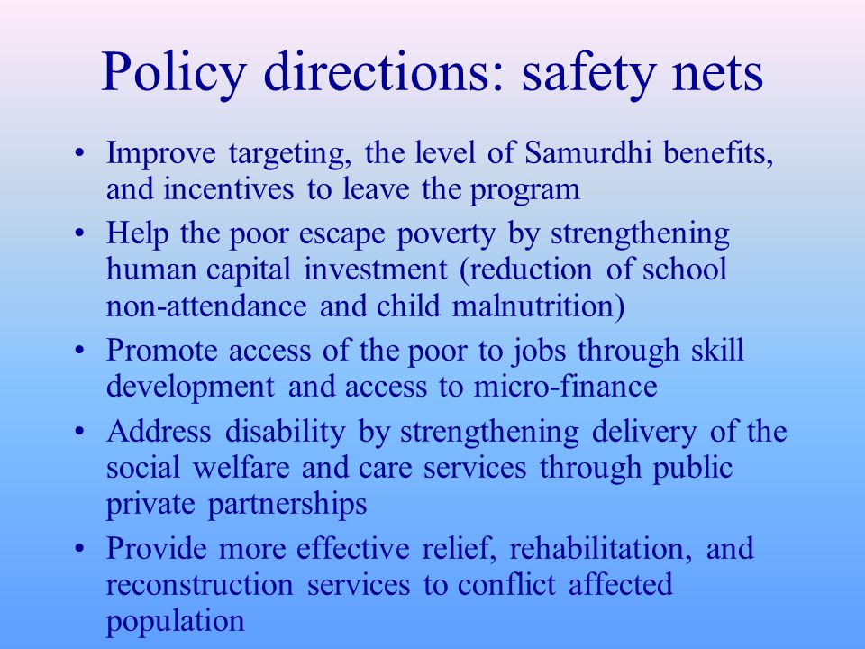 Policy directions: safety nets Improve targeting, the level of Samurdhi benefits, and incentives to leave the program Help the poor escape poverty by strengthening human capital investment (reduction of school non-attendance and child malnutrition) Promote access of the poor to jobs through skill development and access to micro-finance Address disability by strengthening delivery of the social welfare and care services through public private partnerships Provide more effective relief, rehabilitation, and reconstruction services to conflict affected population