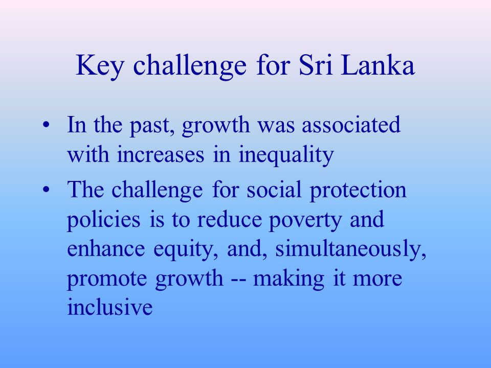 Key challenge for Sri Lanka In the past, growth was associated with increases in inequality The challenge for social protection policies is to reduce poverty and enhance equity, and, simultaneously, promote growth -- making it more inclusive