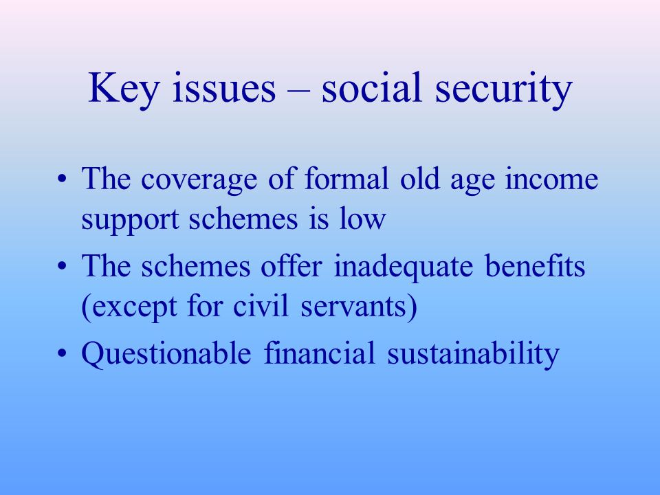 Key issues – social security The coverage of formal old age income support schemes is low The schemes offer inadequate benefits (except for civil servants) Questionable financial sustainability