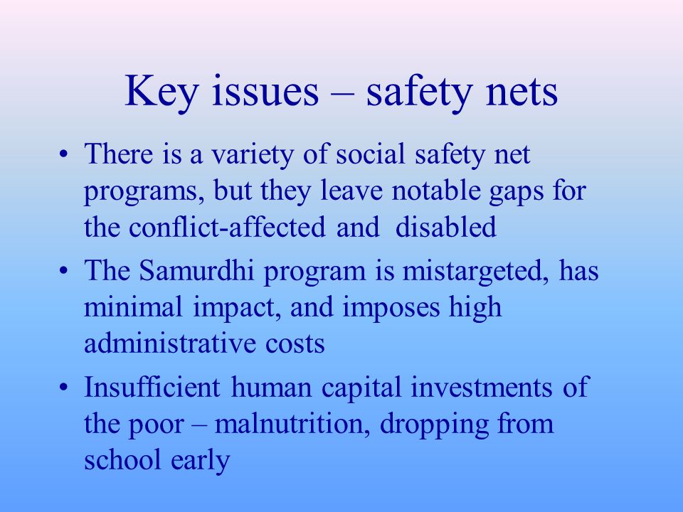 Key issues – safety nets There is a variety of social safety net programs, but they leave notable gaps for the conflict-affected and disabled The Samurdhi program is mistargeted, has minimal impact, and imposes high administrative costs Insufficient human capital investments of the poor – malnutrition, dropping from school early