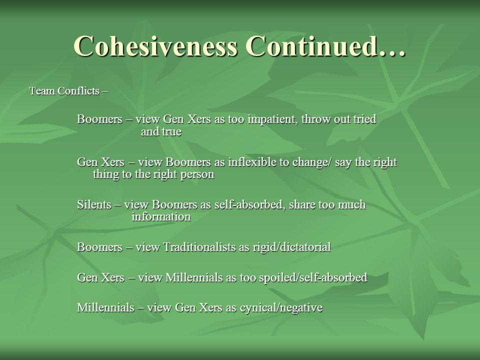 Cohesiveness Continued… Team Conflicts – Boomers – view Gen Xers as too impatient, throw out tried and true Gen Xers – view Boomers as inflexible to change/ say the right thing to the right person Silents – view Boomers as self-absorbed, share too much information Boomers – view Traditionalists as rigid/dictatorial Gen Xers – view Millennials as too spoiled/self-absorbed Millennials – view Gen Xers as cynical/negative