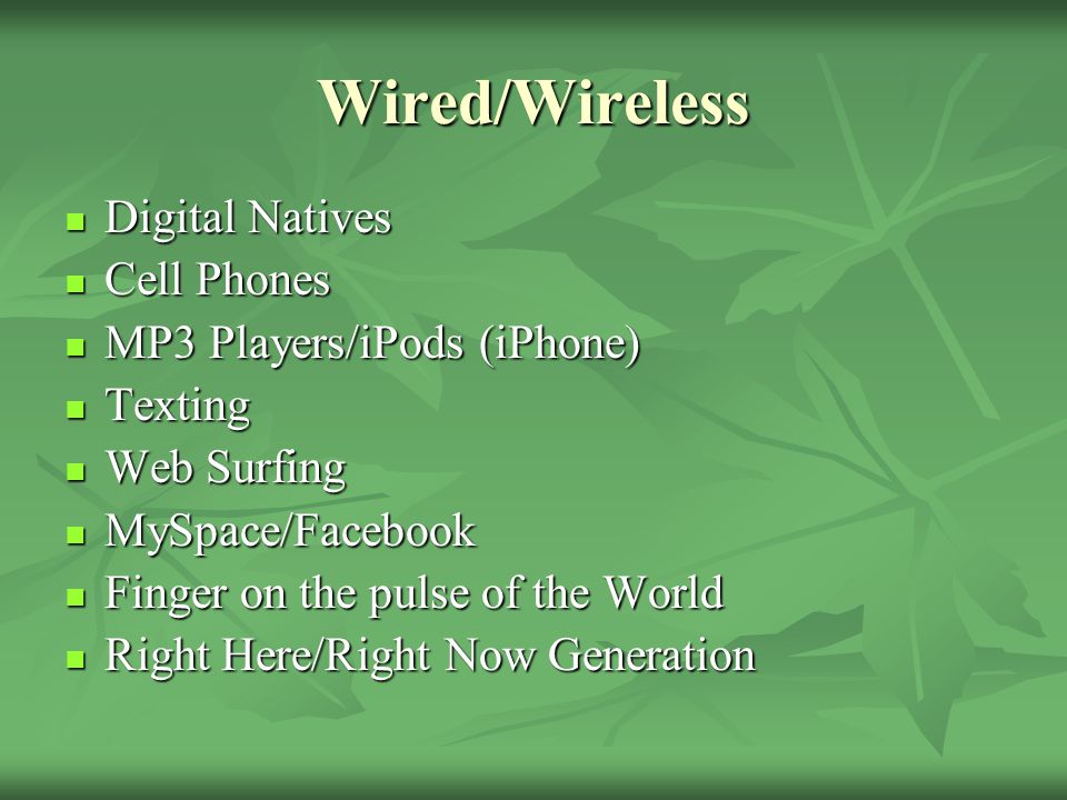 Wired/Wireless Digital Natives Digital Natives Cell Phones Cell Phones MP3 Players/iPods (iPhone) MP3 Players/iPods (iPhone) Texting Texting Web Surfing Web Surfing MySpace/Facebook MySpace/Facebook Finger on the pulse of the World Finger on the pulse of the World Right Here/Right Now Generation Right Here/Right Now Generation