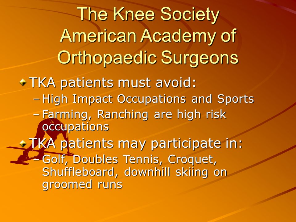 The Knee Society American Academy of Orthopaedic Surgeons TKA patients must avoid: –High Impact Occupations and Sports –Farming, Ranching are high risk occupations TKA patients may participate in: –Golf, Doubles Tennis, Croquet, Shuffleboard, downhill skiing on groomed runs