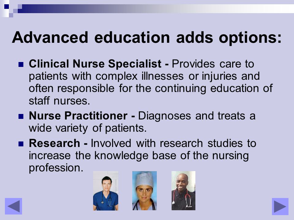 Advanced education adds options: Clinical Nurse Specialist - Provides care to patients with complex illnesses or injuries and often responsible for the continuing education of staff nurses.