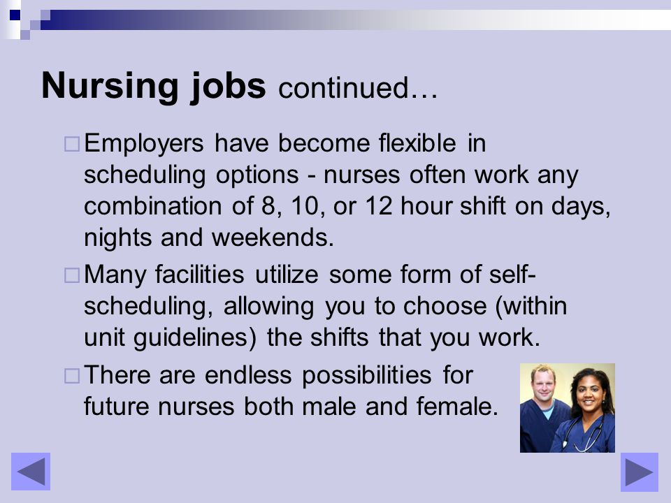 Nursing jobs continued…  Employers have become flexible in scheduling options - nurses often work any combination of 8, 10, or 12 hour shift on days, nights and weekends.