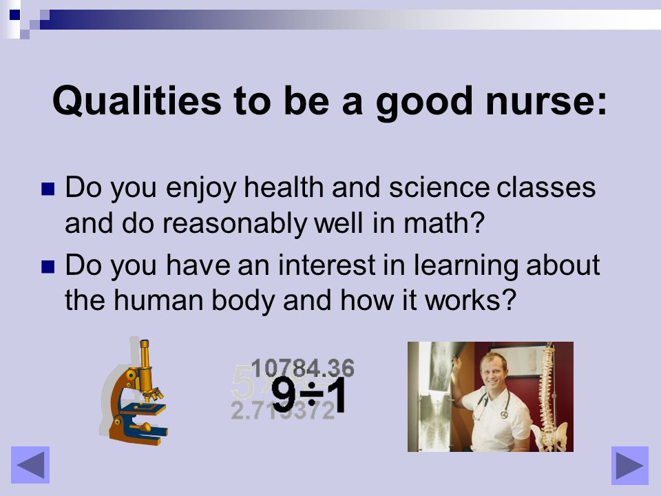 Qualities to be a good nurse: Do you enjoy health and science classes and do reasonably well in math.