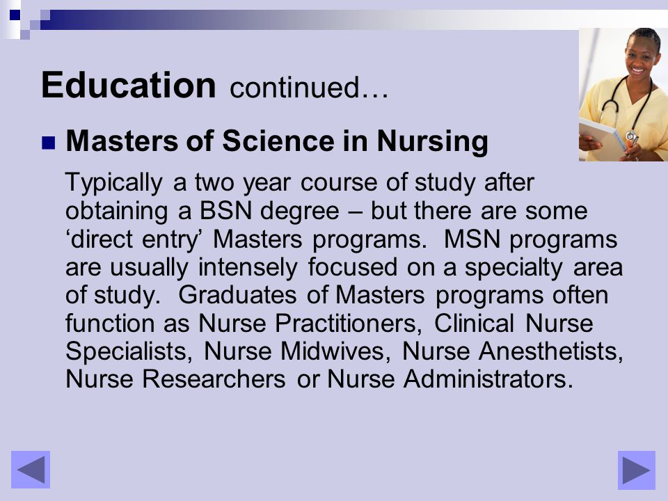 Education continued… Masters of Science in Nursing Typically a two year course of study after obtaining a BSN degree – but there are some ‘direct entry’ Masters programs.
