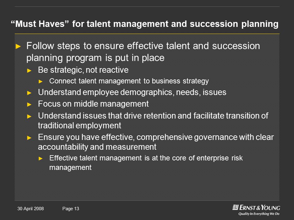 30 April 2008Presentation titlePage 13 Must Haves for talent management and succession planning ► Follow steps to ensure effective talent and succession planning program is put in place ► Be strategic, not reactive ► Connect talent management to business strategy ► Understand employee demographics, needs, issues ► Focus on middle management ► Understand issues that drive retention and facilitate transition of traditional employment ► Ensure you have effective, comprehensive governance with clear accountability and measurement ► Effective talent management is at the core of enterprise risk management