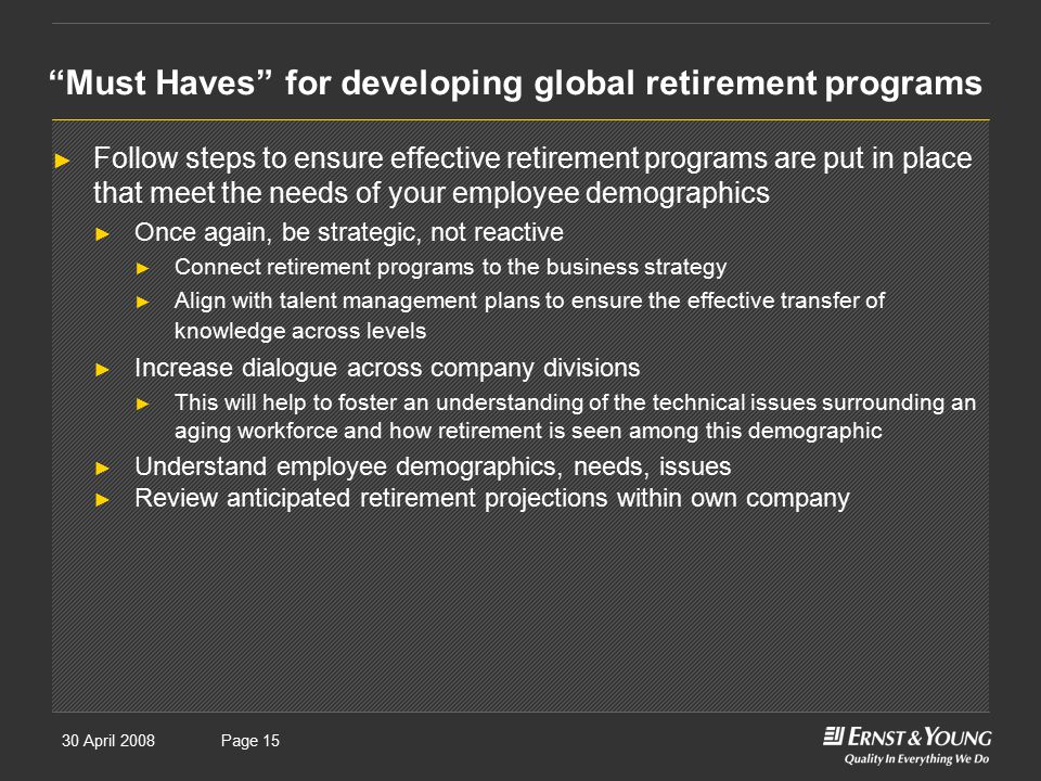 30 April 2008Presentation titlePage 15 Must Haves for developing global retirement programs ► Follow steps to ensure effective retirement programs are put in place that meet the needs of your employee demographics ► Once again, be strategic, not reactive ► Connect retirement programs to the business strategy ► Align with talent management plans to ensure the effective transfer of knowledge across levels ► Increase dialogue across company divisions ► This will help to foster an understanding of the technical issues surrounding an aging workforce and how retirement is seen among this demographic ► Understand employee demographics, needs, issues ► Review anticipated retirement projections within own company