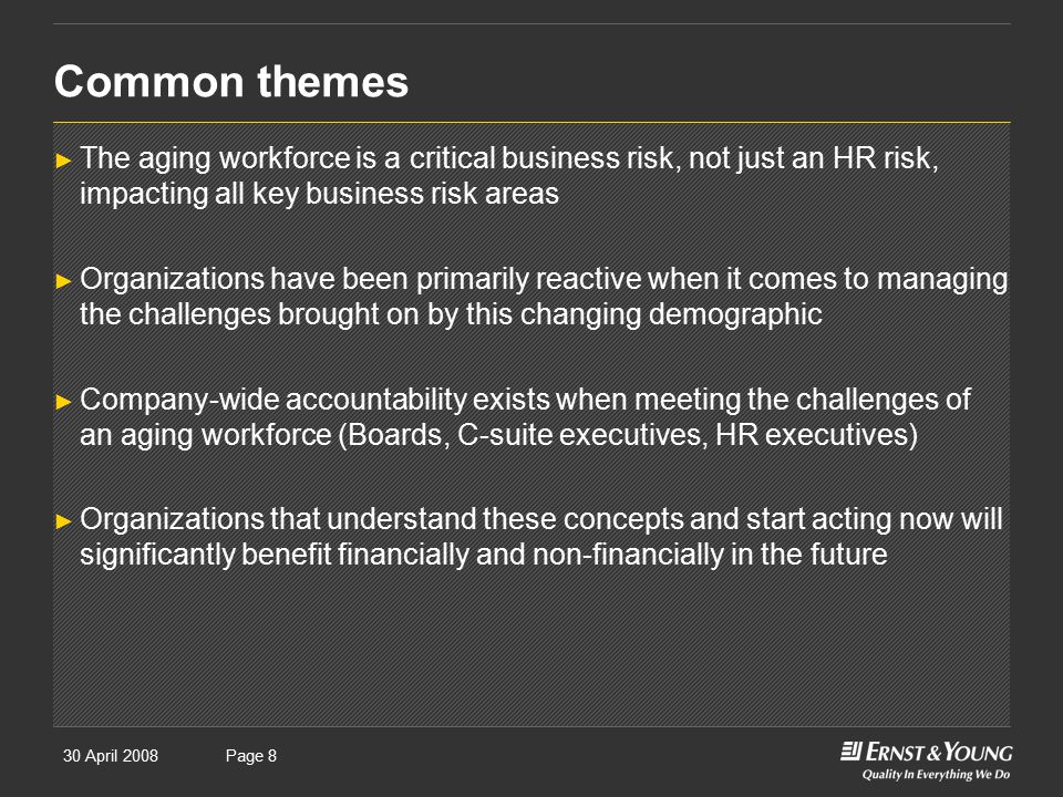 30 April 2008Presentation titlePage 8 Common themes ► The aging workforce is a critical business risk, not just an HR risk, impacting all key business risk areas ► Organizations have been primarily reactive when it comes to managing the challenges brought on by this changing demographic ► Company-wide accountability exists when meeting the challenges of an aging workforce (Boards, C-suite executives, HR executives) ► Organizations that understand these concepts and start acting now will significantly benefit financially and non-financially in the future