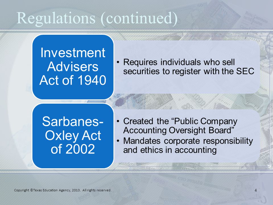 Regulations (continued) Requires individuals who sell securities to register with the SEC Investment Advisers Act of 1940 Created the Public Company Accounting Oversight Board Mandates corporate responsibility and ethics in accounting Sarbanes- Oxley Act of Copyright ©Texas Education Agency, 2013.