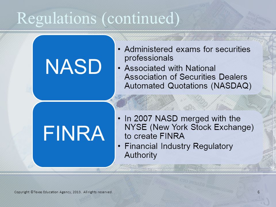 Regulations (continued) 6 Administered exams for securities professionals Associated with National Association of Securities Dealers Automated Quotations (NASDAQ) NASD In 2007 NASD merged with the NYSE (New York Stock Exchange) to create FINRA Financial Industry Regulatory Authority FINRA Copyright ©Texas Education Agency, 2013.