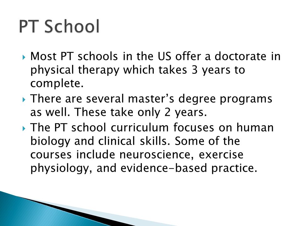  Most PT schools in the US offer a doctorate in physical therapy which takes 3 years to complete.