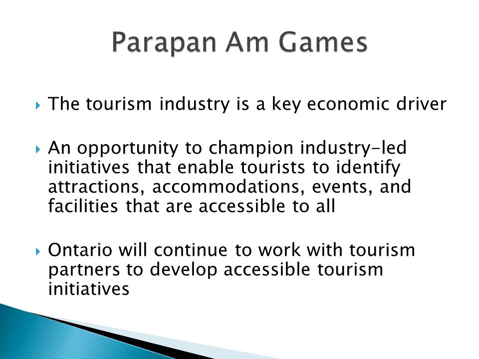  The tourism industry is a key economic driver  An opportunity to champion industry-led initiatives that enable tourists to identify attractions, accommodations, events, and facilities that are accessible to all  Ontario will continue to work with tourism partners to develop accessible tourism initiatives