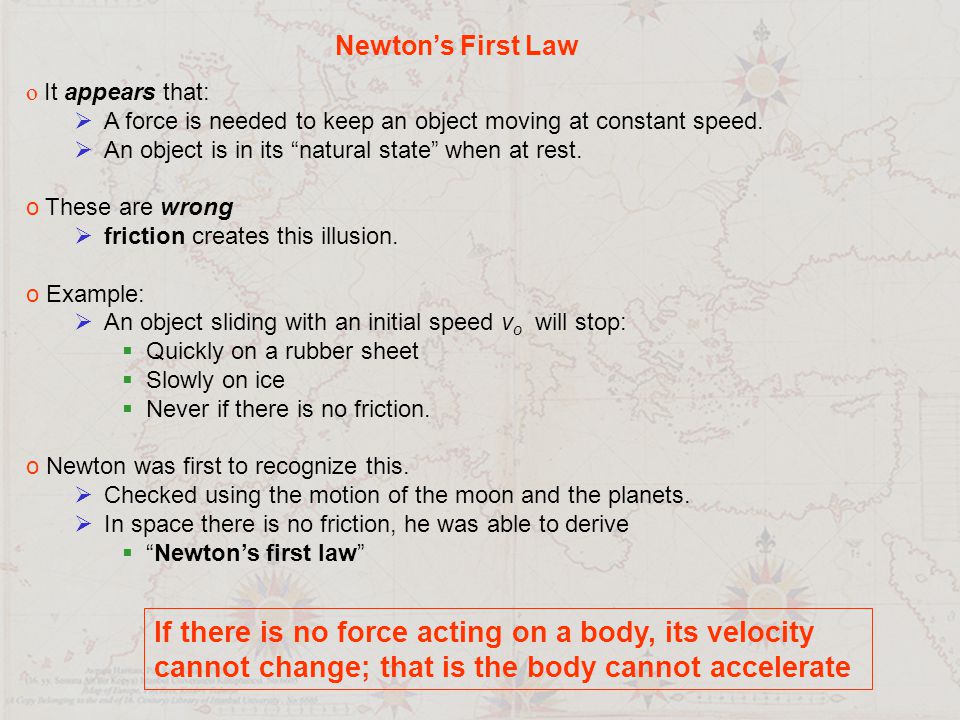 Newton’s First Law o It appears that:  A force is needed to keep an object moving at constant speed.