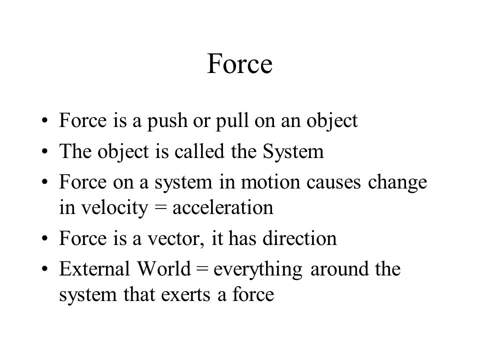 Force Force is a push or pull on an object The object is called the System Force on a system in motion causes change in velocity = acceleration Force is a vector, it has direction External World = everything around the system that exerts a force