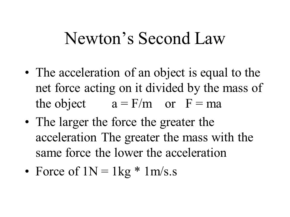 Newton’s Second Law The acceleration of an object is equal to the net force acting on it divided by the mass of the object a = F/m or F = ma The larger the force the greater the acceleration The greater the mass with the same force the lower the acceleration Force of 1N = 1kg * 1m/s.s