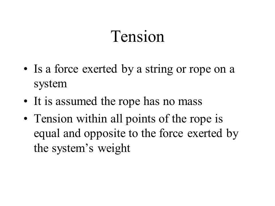 Tension Is a force exerted by a string or rope on a system It is assumed the rope has no mass Tension within all points of the rope is equal and opposite to the force exerted by the system’s weight