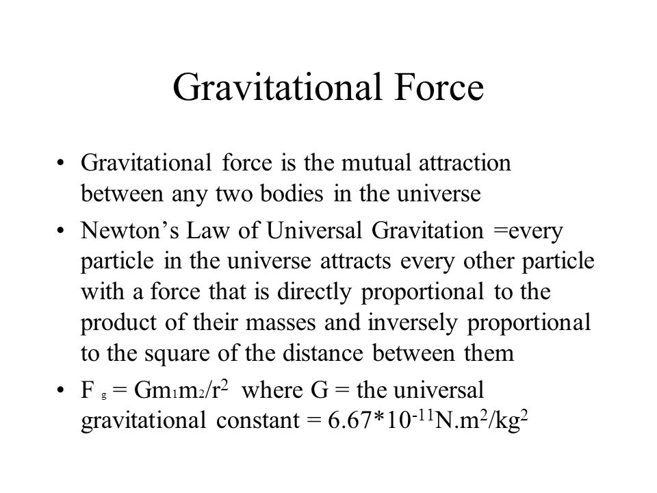 Gravitational Force Gravitational force is the mutual attraction between any two bodies in the universe Newton’s Law of Universal Gravitation =every particle in the universe attracts every other particle with a force that is directly proportional to the product of their masses and inversely proportional to the square of the distance between them F g = Gm 1 m 2 /r 2 where G = the universal gravitational constant = 6.67* N.m 2 /kg 2