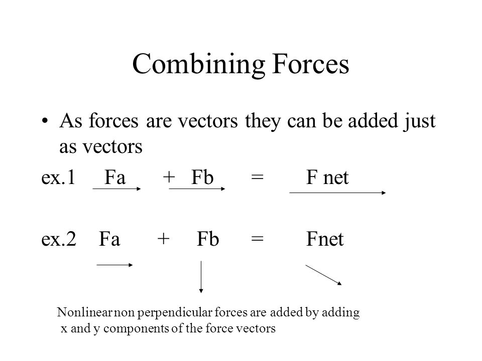 Combining Forces As forces are vectors they can be added just as vectors ex.1 Fa + Fb = F net ex.2 Fa + Fb = Fnet Nonlinear non perpendicular forces are added by adding x and y components of the force vectors