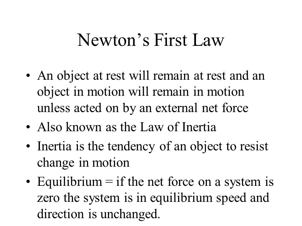 Newton’s First Law An object at rest will remain at rest and an object in motion will remain in motion unless acted on by an external net force Also known as the Law of Inertia Inertia is the tendency of an object to resist change in motion Equilibrium = if the net force on a system is zero the system is in equilibrium speed and direction is unchanged.