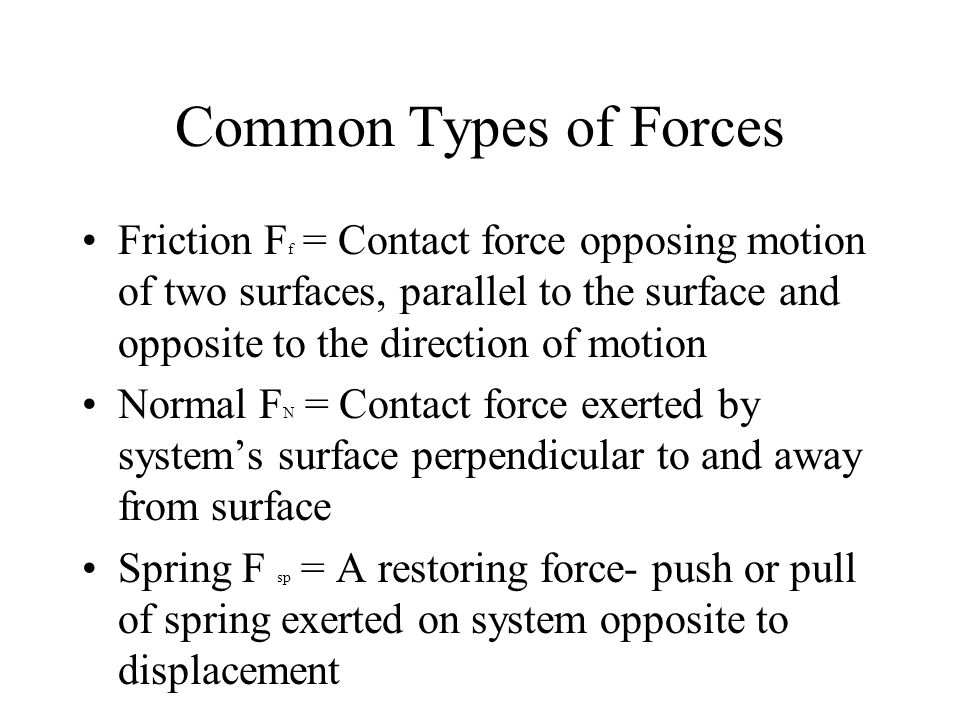 Common Types of Forces Friction F f = Contact force opposing motion of two surfaces, parallel to the surface and opposite to the direction of motion Normal F N = Contact force exerted by system’s surface perpendicular to and away from surface Spring F sp = A restoring force- push or pull of spring exerted on system opposite to displacement