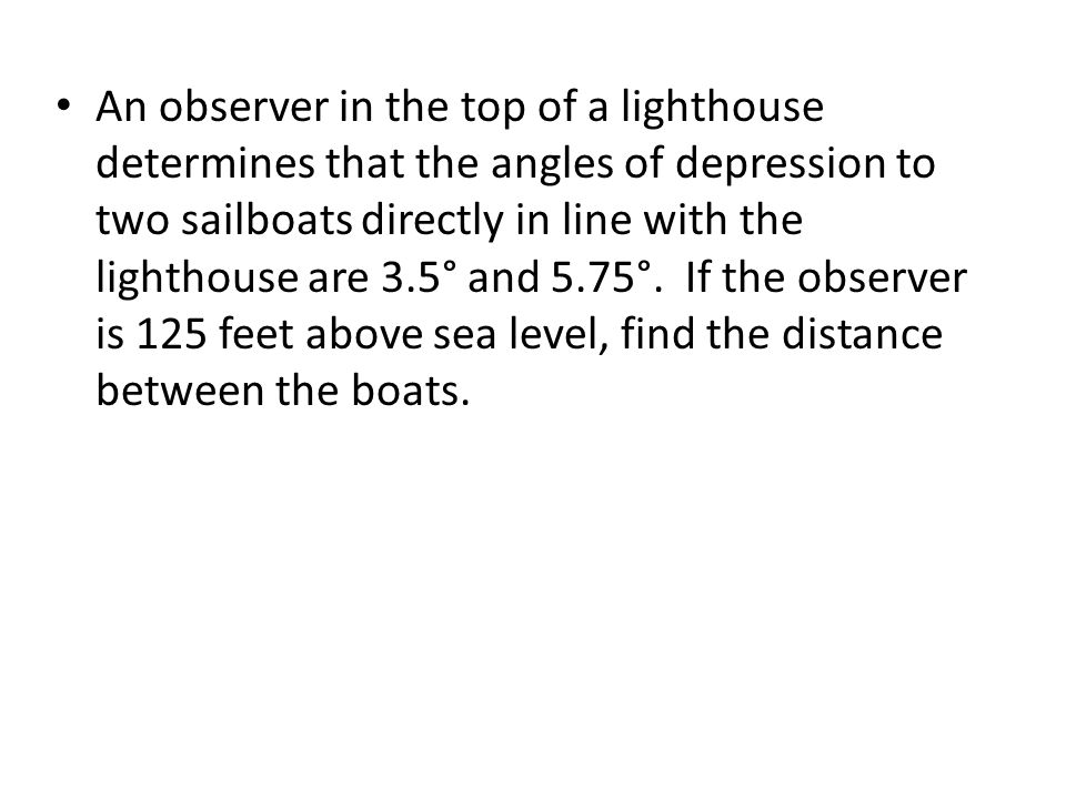 An observer in the top of a lighthouse determines that the angles of depression to two sailboats directly in line with the lighthouse are 3.5° and 5.75°.