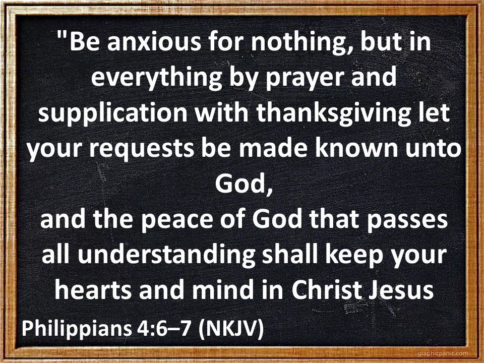 Be anxious for nothing, but in everything by prayer and supplication with thanksgiving let your requests be made known unto God, and the peace of God that passes all understanding shall keep your hearts and mind in Christ Jesus Philippians 4:6–7 (NKJV)