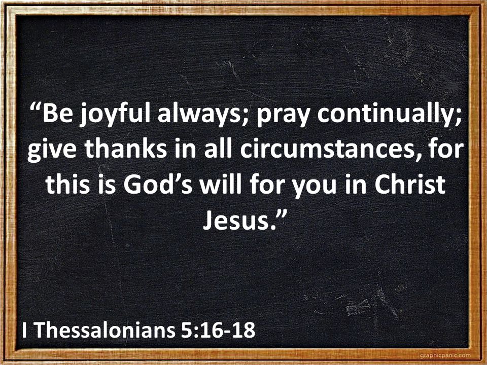 Be joyful always; pray continually; give thanks in all circumstances, for this is God’s will for you in Christ Jesus. I Thessalonians 5:16-18