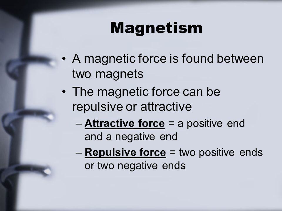 Magnetism A magnetic force is found between two magnets The magnetic force can be repulsive or attractive –Attractive force = a positive end and a negative end –Repulsive force = two positive ends or two negative ends