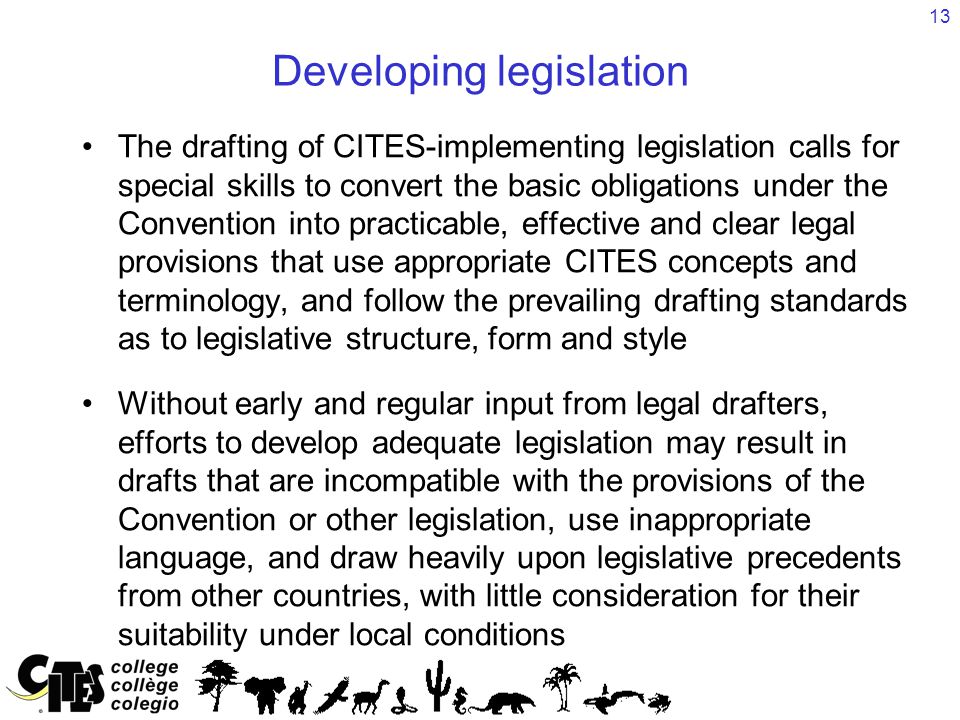 13 Developing legislation The drafting of CITES-implementing legislation calls for special skills to convert the basic obligations under the Convention into practicable, effective and clear legal provisions that use appropriate CITES concepts and terminology, and follow the prevailing drafting standards as to legislative structure, form and style Without early and regular input from legal drafters, efforts to develop adequate legislation may result in drafts that are incompatible with the provisions of the Convention or other legislation, use inappropriate language, and draw heavily upon legislative precedents from other countries, with little consideration for their suitability under local conditions