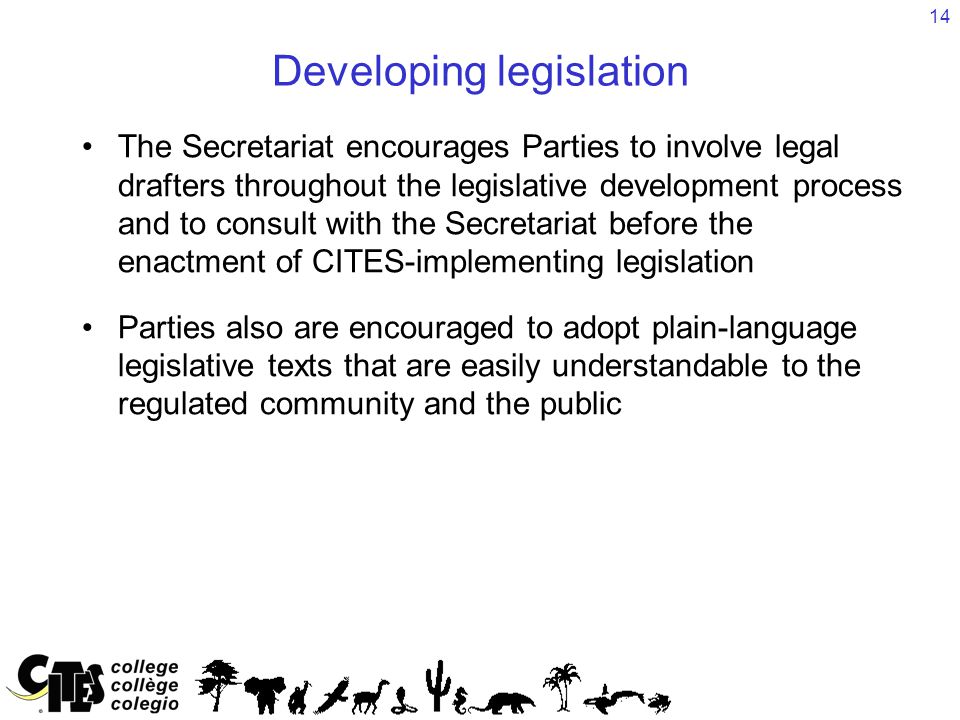 14 Developing legislation The Secretariat encourages Parties to involve legal drafters throughout the legislative development process and to consult with the Secretariat before the enactment of CITES-implementing legislation Parties also are encouraged to adopt plain-language legislative texts that are easily understandable to the regulated community and the public