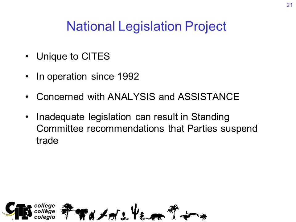 21 National Legislation Project Unique to CITES In operation since 1992 Concerned with ANALYSIS and ASSISTANCE Inadequate legislation can result in Standing Committee recommendations that Parties suspend trade