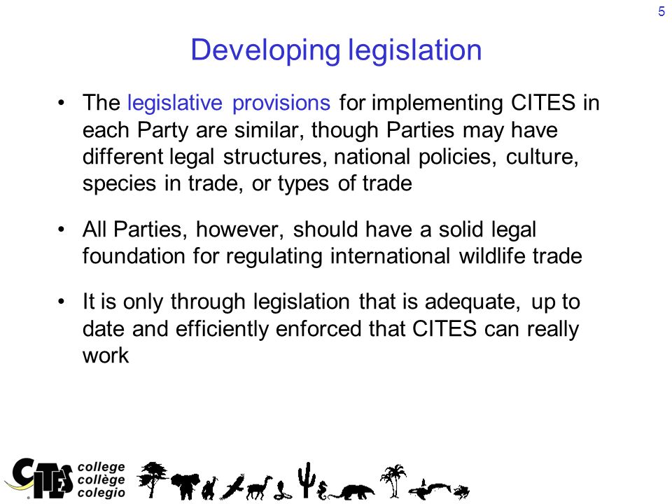 5 Developing legislation The legislative provisions for implementing CITES in each Party are similar, though Parties may have different legal structures, national policies, culture, species in trade, or types of trade All Parties, however, should have a solid legal foundation for regulating international wildlife trade It is only through legislation that is adequate, up to date and efficiently enforced that CITES can really work