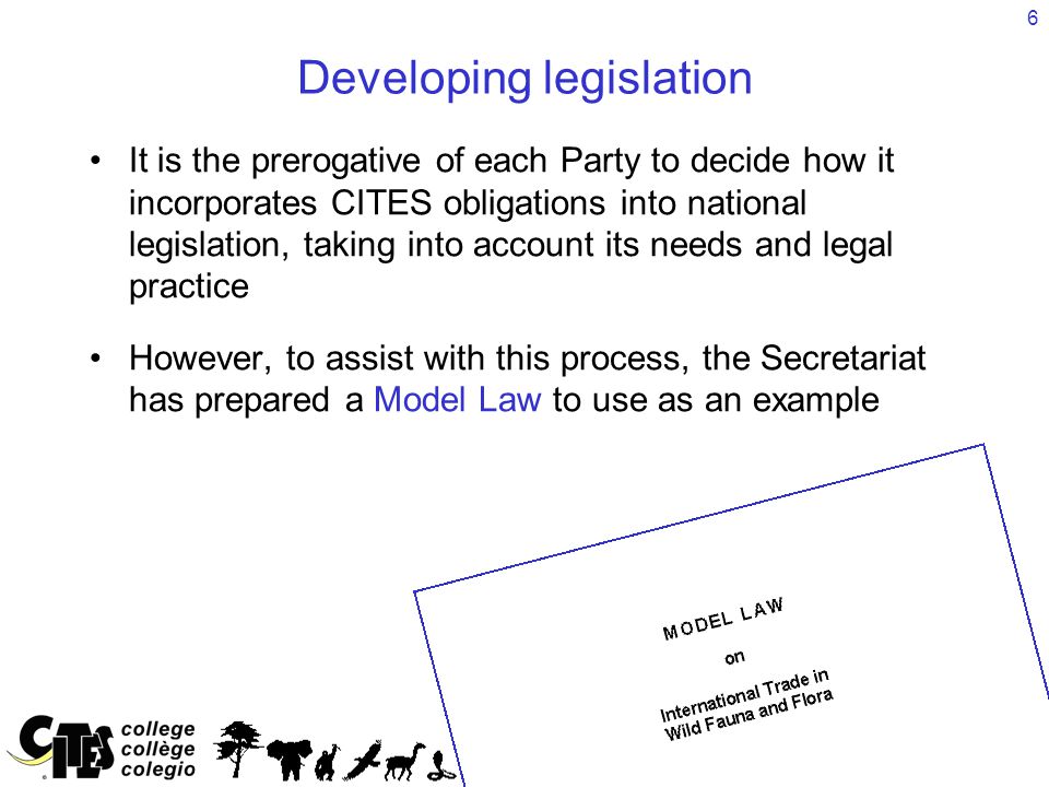 6 Developing legislation It is the prerogative of each Party to decide how it incorporates CITES obligations into national legislation, taking into account its needs and legal practice However, to assist with this process, the Secretariat has prepared a Model Law to use as an example
