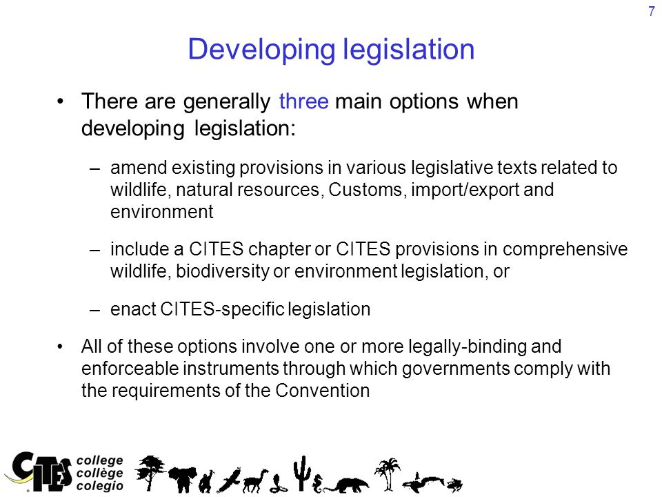 7 Developing legislation There are generally three main options when developing legislation: –amend existing provisions in various legislative texts related to wildlife, natural resources, Customs, import/export and environment –include a CITES chapter or CITES provisions in comprehensive wildlife, biodiversity or environment legislation, or –enact CITES-specific legislation All of these options involve one or more legally-binding and enforceable instruments through which governments comply with the requirements of the Convention