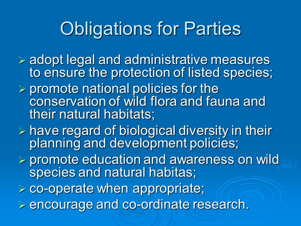 Obligations for Parties  adopt legal and administrative measures to ensure the protection of listed species;  promote national policies for the conservation of wild flora and fauna and their natural habitats;  have regard of biological diversity in their planning and development policies;  promote education and awareness on wild species and natural habitas;  co-operate when appropriate;  encourage and co-ordinate research.