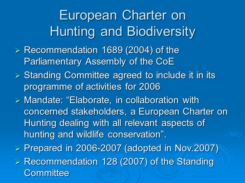 European Charter on Hunting and Biodiversity  Recommendation 1689 (2004) of the Parliamentary Assembly of the CoE  Standing Committee agreed to include it in its programme of activities for 2006  Mandate: Elaborate, in collaboration with concerned stakeholders, a European Charter on Hunting dealing with all relevant aspects of hunting and wildlife conservation .