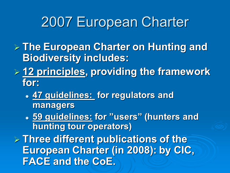 2007 European Charter  The European Charter on Hunting and Biodiversity includes:  12 principles, providing the framework for: 47 guidelines: for regulators and managers 47 guidelines: for regulators and managers 59 guidelines: for users (hunters and hunting tour operators) 59 guidelines: for users (hunters and hunting tour operators)  Three different publications of the European Charter (in 2008): by CIC, FACE and the CoE.