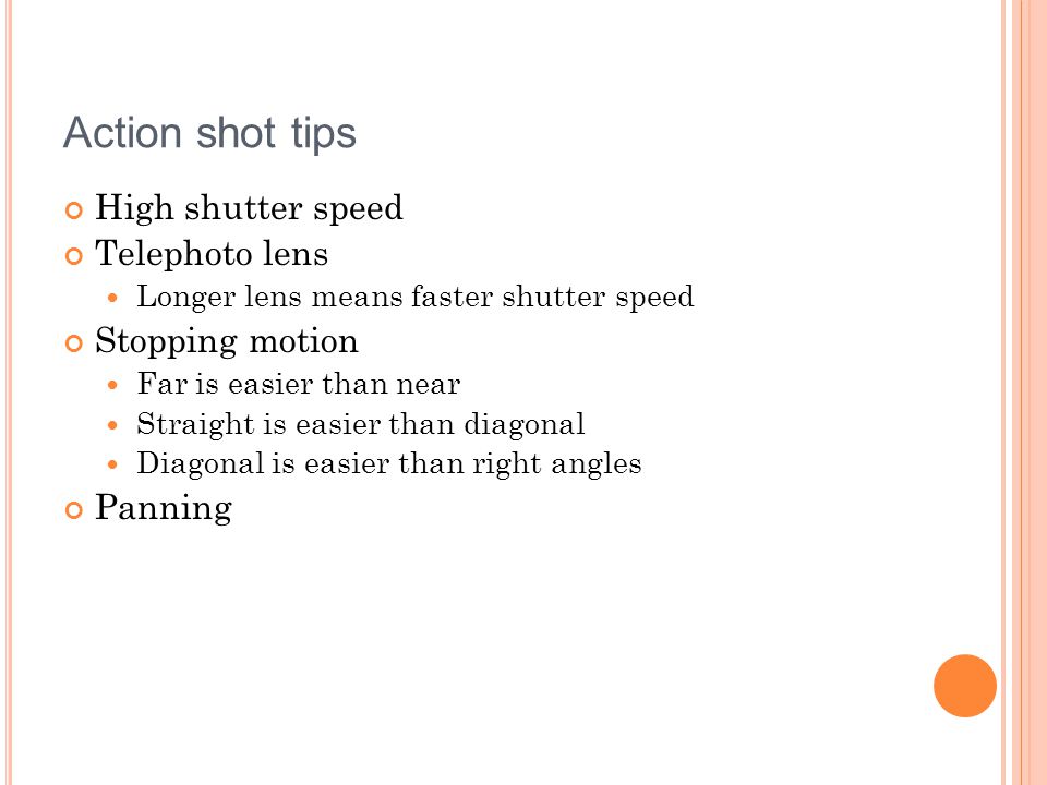 Action shot tips High shutter speed Telephoto lens Longer lens means faster shutter speed Stopping motion Far is easier than near Straight is easier than diagonal Diagonal is easier than right angles Panning