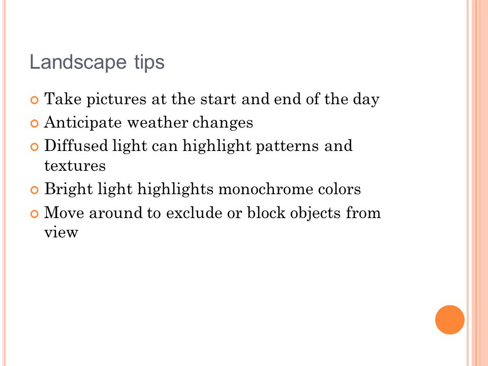 Landscape tips Take pictures at the start and end of the day Anticipate weather changes Diffused light can highlight patterns and textures Bright light highlights monochrome colors Move around to exclude or block objects from view