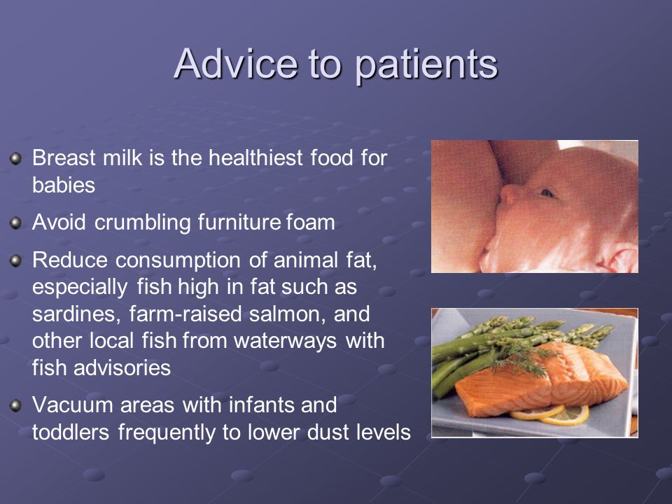 Advice to patients Breast milk is the healthiest food for babies Avoid crumbling furniture foam Reduce consumption of animal fat, especially fish high in fat such as sardines, farm-raised salmon, and other local fish from waterways with fish advisories Vacuum areas with infants and toddlers frequently to lower dust levels