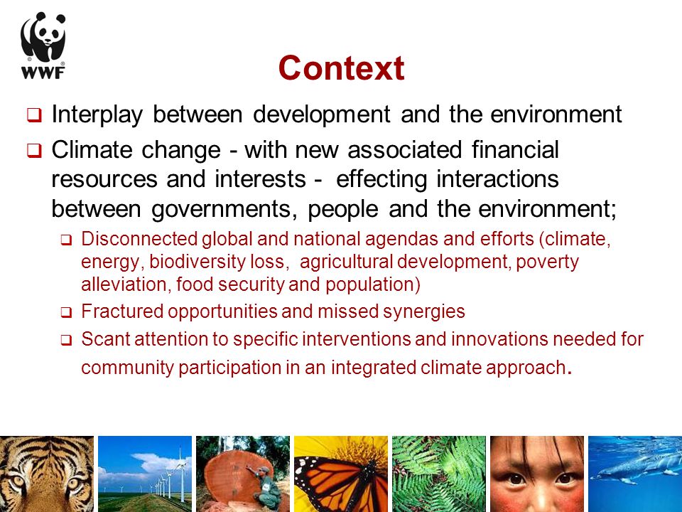 Context  Interplay between development and the environment  Climate change - with new associated financial resources and interests - effecting interactions between governments, people and the environment;  Disconnected global and national agendas and efforts (climate, energy, biodiversity loss, agricultural development, poverty alleviation, food security and population)  Fractured opportunities and missed synergies  Scant attention to specific interventions and innovations needed for community participation in an integrated climate approach.