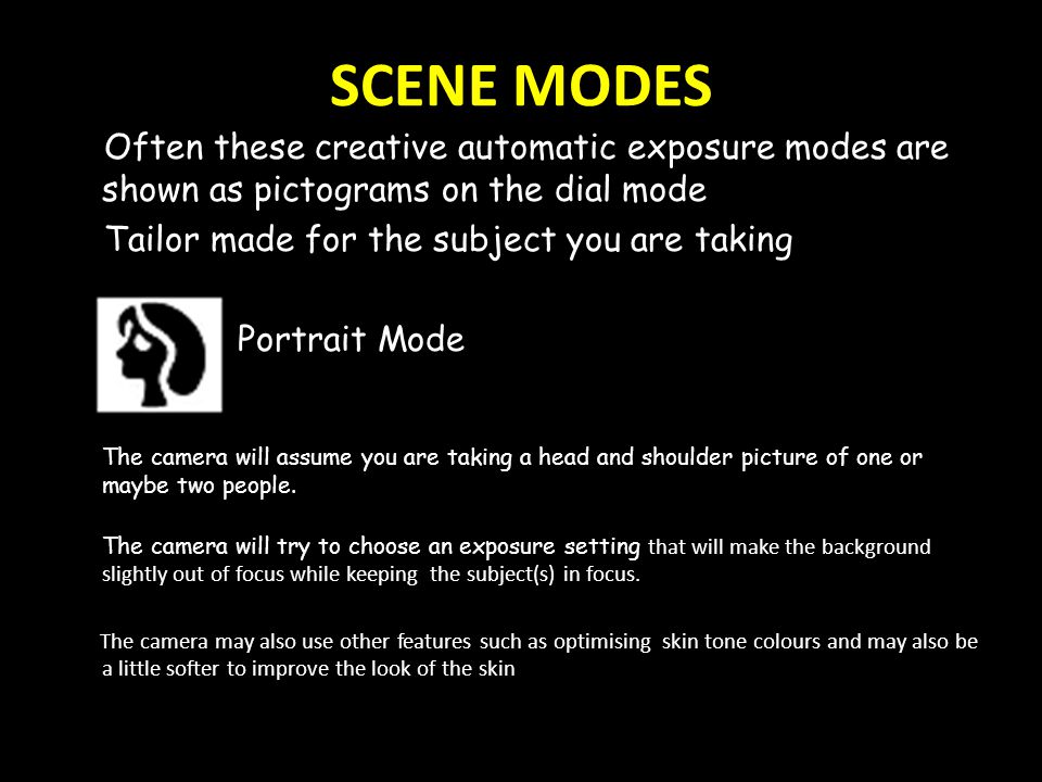 SCENE MODES Often these creative automatic exposure modes are shown as pictograms on the dial mode Tailor made for the subject you are taking Portrait Mode The camera will assume you are taking a head and shoulder picture of one or maybe two people.