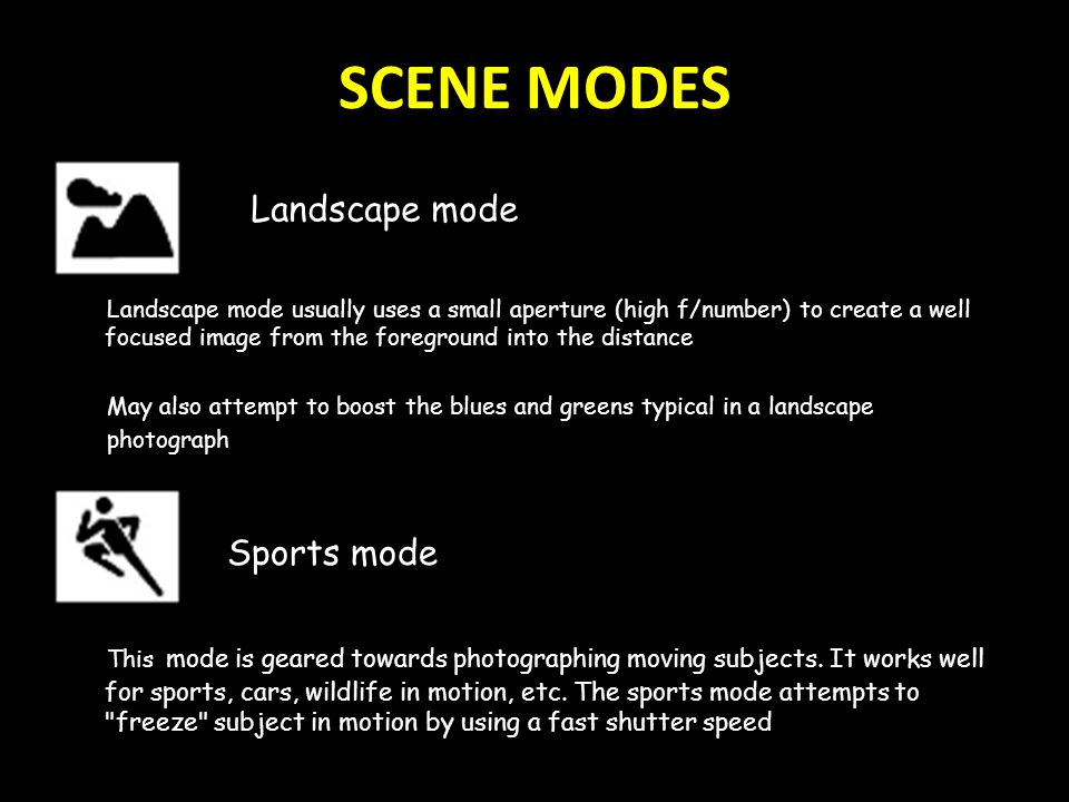 SCENE MODES Landscape mode usually uses a small aperture (high f/number) to create a well focused image from the foreground into the distance May also attempt to boost the blues and greens typical in a landscape photograph Sports mode This mode is geared towards photographing moving subjects.